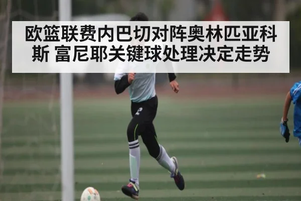 欧篮联费内巴切对阵奥林匹亚科斯 富尼耶关键球处理决定走势
