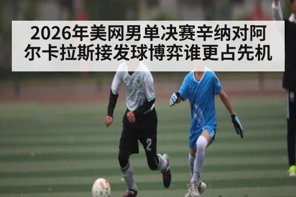 2026年美网男单决赛辛纳对阿尔卡拉斯接发球博弈谁更占先机
