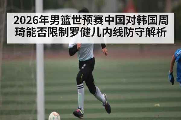 2026年男篮世预赛中国对韩国周琦能否限制罗健儿内线防守解析