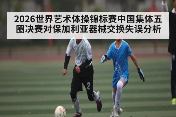 2026世界艺术体操锦标赛中国集体五圈决赛对保加利亚器械交换失误分析