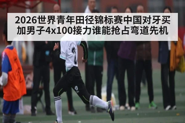 2026世界青年田径锦标赛中国对牙买加男子4x100接力谁能抢占弯道先机